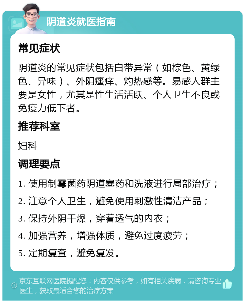 阴道炎就医指南 常见症状 阴道炎的常见症状包括白带异常（如棕色、黄绿色、异味）、外阴瘙痒、灼热感等。易感人群主要是女性，尤其是性生活活跃、个人卫生不良或免疫力低下者。 推荐科室 妇科 调理要点 1. 使用制霉菌药阴道塞药和洗液进行局部治疗； 2. 注意个人卫生，避免使用刺激性清洁产品； 3. 保持外阴干燥，穿着透气的内衣； 4. 加强营养，增强体质，避免过度疲劳； 5. 定期复查，避免复发。