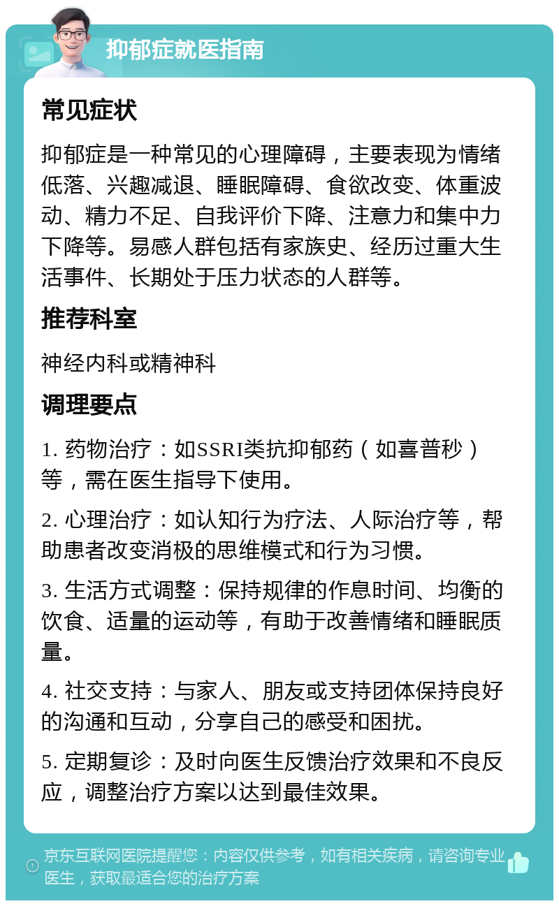 抑郁症就医指南 常见症状 抑郁症是一种常见的心理障碍，主要表现为情绪低落、兴趣减退、睡眠障碍、食欲改变、体重波动、精力不足、自我评价下降、注意力和集中力下降等。易感人群包括有家族史、经历过重大生活事件、长期处于压力状态的人群等。 推荐科室 神经内科或精神科 调理要点 1. 药物治疗：如SSRI类抗抑郁药（如喜普秒）等，需在医生指导下使用。 2. 心理治疗：如认知行为疗法、人际治疗等，帮助患者改变消极的思维模式和行为习惯。 3. 生活方式调整：保持规律的作息时间、均衡的饮食、适量的运动等，有助于改善情绪和睡眠质量。 4. 社交支持：与家人、朋友或支持团体保持良好的沟通和互动，分享自己的感受和困扰。 5. 定期复诊：及时向医生反馈治疗效果和不良反应，调整治疗方案以达到最佳效果。