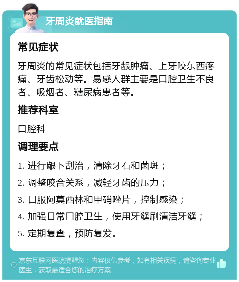 牙周炎就医指南 常见症状 牙周炎的常见症状包括牙龈肿痛、上牙咬东西疼痛、牙齿松动等。易感人群主要是口腔卫生不良者、吸烟者、糖尿病患者等。 推荐科室 口腔科 调理要点 1. 进行龈下刮治，清除牙石和菌斑； 2. 调整咬合关系，减轻牙齿的压力； 3. 口服阿莫西林和甲硝唑片，控制感染； 4. 加强日常口腔卫生，使用牙缝刷清洁牙缝； 5. 定期复查，预防复发。