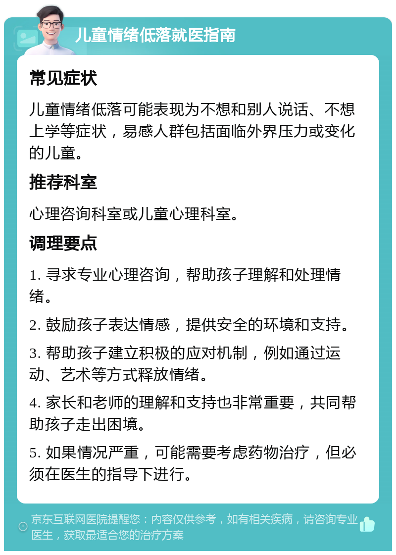 儿童情绪低落就医指南 常见症状 儿童情绪低落可能表现为不想和别人说话、不想上学等症状，易感人群包括面临外界压力或变化的儿童。 推荐科室 心理咨询科室或儿童心理科室。 调理要点 1. 寻求专业心理咨询，帮助孩子理解和处理情绪。 2. 鼓励孩子表达情感，提供安全的环境和支持。 3. 帮助孩子建立积极的应对机制，例如通过运动、艺术等方式释放情绪。 4. 家长和老师的理解和支持也非常重要，共同帮助孩子走出困境。 5. 如果情况严重，可能需要考虑药物治疗，但必须在医生的指导下进行。