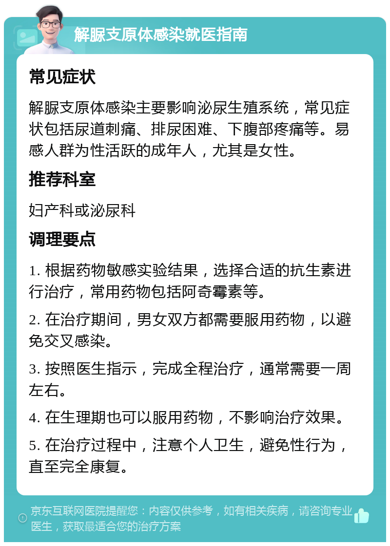 解脲支原体感染就医指南 常见症状 解脲支原体感染主要影响泌尿生殖系统，常见症状包括尿道刺痛、排尿困难、下腹部疼痛等。易感人群为性活跃的成年人，尤其是女性。 推荐科室 妇产科或泌尿科 调理要点 1. 根据药物敏感实验结果，选择合适的抗生素进行治疗，常用药物包括阿奇霉素等。 2. 在治疗期间，男女双方都需要服用药物，以避免交叉感染。 3. 按照医生指示，完成全程治疗，通常需要一周左右。 4. 在生理期也可以服用药物，不影响治疗效果。 5. 在治疗过程中，注意个人卫生，避免性行为，直至完全康复。