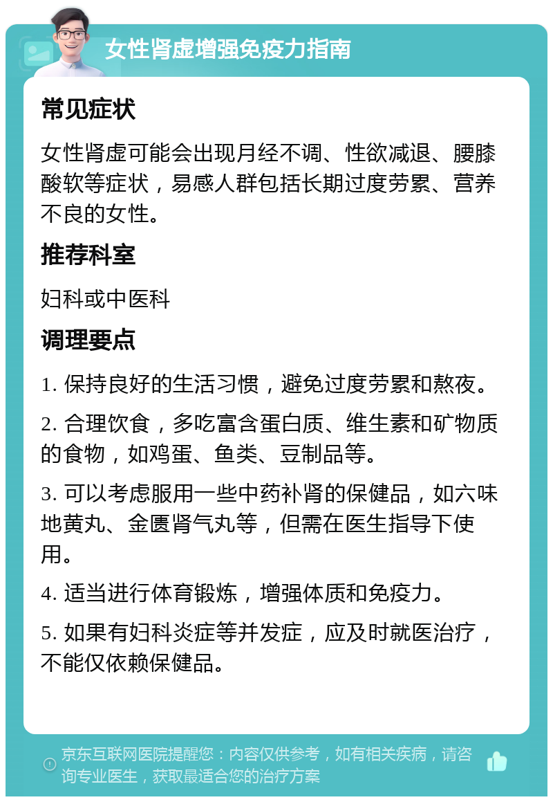 女性肾虚增强免疫力指南 常见症状 女性肾虚可能会出现月经不调、性欲减退、腰膝酸软等症状，易感人群包括长期过度劳累、营养不良的女性。 推荐科室 妇科或中医科 调理要点 1. 保持良好的生活习惯，避免过度劳累和熬夜。 2. 合理饮食，多吃富含蛋白质、维生素和矿物质的食物，如鸡蛋、鱼类、豆制品等。 3. 可以考虑服用一些中药补肾的保健品，如六味地黄丸、金匮肾气丸等，但需在医生指导下使用。 4. 适当进行体育锻炼，增强体质和免疫力。 5. 如果有妇科炎症等并发症，应及时就医治疗，不能仅依赖保健品。