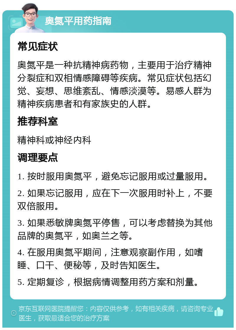 奥氮平用药指南 常见症状 奥氮平是一种抗精神病药物，主要用于治疗精神分裂症和双相情感障碍等疾病。常见症状包括幻觉、妄想、思维紊乱、情感淡漠等。易感人群为精神疾病患者和有家族史的人群。 推荐科室 精神科或神经内科 调理要点 1. 按时服用奥氮平，避免忘记服用或过量服用。 2. 如果忘记服用，应在下一次服用时补上，不要双倍服用。 3. 如果悉敏牌奥氮平停售，可以考虑替换为其他品牌的奥氮平，如奥兰之等。 4. 在服用奥氮平期间，注意观察副作用，如嗜睡、口干、便秘等，及时告知医生。 5. 定期复诊，根据病情调整用药方案和剂量。