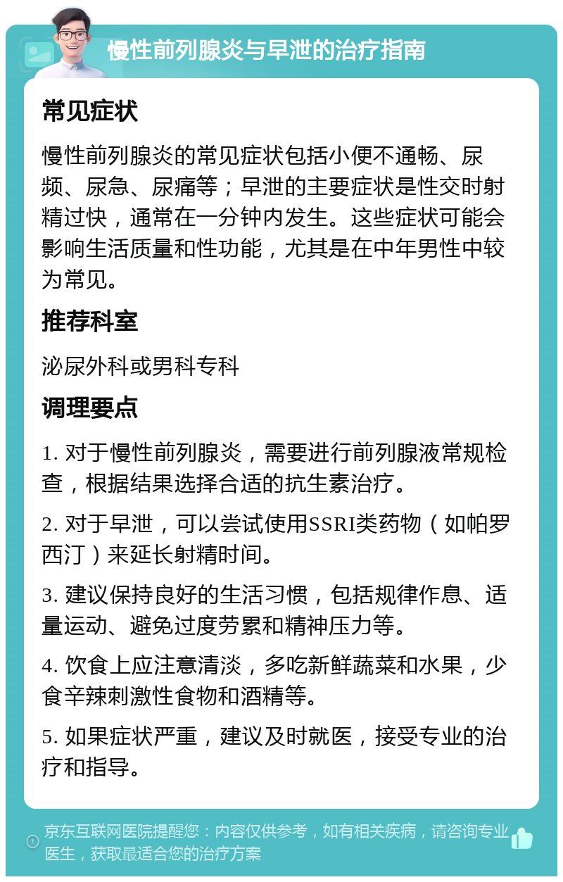 慢性前列腺炎与早泄的治疗指南 常见症状 慢性前列腺炎的常见症状包括小便不通畅、尿频、尿急、尿痛等；早泄的主要症状是性交时射精过快，通常在一分钟内发生。这些症状可能会影响生活质量和性功能，尤其是在中年男性中较为常见。 推荐科室 泌尿外科或男科专科 调理要点 1. 对于慢性前列腺炎，需要进行前列腺液常规检查，根据结果选择合适的抗生素治疗。 2. 对于早泄，可以尝试使用SSRI类药物（如帕罗西汀）来延长射精时间。 3. 建议保持良好的生活习惯，包括规律作息、适量运动、避免过度劳累和精神压力等。 4. 饮食上应注意清淡，多吃新鲜蔬菜和水果，少食辛辣刺激性食物和酒精等。 5. 如果症状严重，建议及时就医，接受专业的治疗和指导。