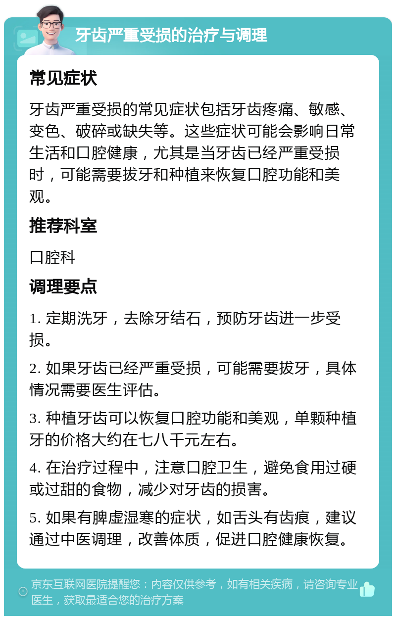 牙齿严重受损的治疗与调理 常见症状 牙齿严重受损的常见症状包括牙齿疼痛、敏感、变色、破碎或缺失等。这些症状可能会影响日常生活和口腔健康，尤其是当牙齿已经严重受损时，可能需要拔牙和种植来恢复口腔功能和美观。 推荐科室 口腔科 调理要点 1. 定期洗牙，去除牙结石，预防牙齿进一步受损。 2. 如果牙齿已经严重受损，可能需要拔牙，具体情况需要医生评估。 3. 种植牙齿可以恢复口腔功能和美观，单颗种植牙的价格大约在七八千元左右。 4. 在治疗过程中，注意口腔卫生，避免食用过硬或过甜的食物，减少对牙齿的损害。 5. 如果有脾虚湿寒的症状，如舌头有齿痕，建议通过中医调理，改善体质，促进口腔健康恢复。