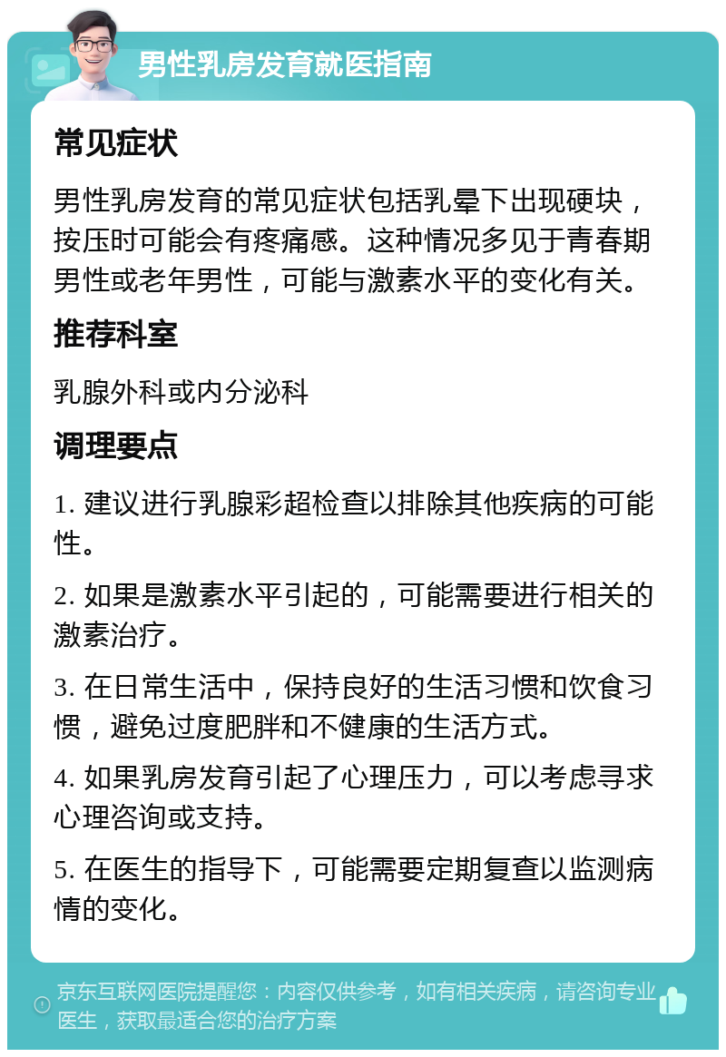 男性乳房发育就医指南 常见症状 男性乳房发育的常见症状包括乳晕下出现硬块，按压时可能会有疼痛感。这种情况多见于青春期男性或老年男性，可能与激素水平的变化有关。 推荐科室 乳腺外科或内分泌科 调理要点 1. 建议进行乳腺彩超检查以排除其他疾病的可能性。 2. 如果是激素水平引起的，可能需要进行相关的激素治疗。 3. 在日常生活中，保持良好的生活习惯和饮食习惯，避免过度肥胖和不健康的生活方式。 4. 如果乳房发育引起了心理压力，可以考虑寻求心理咨询或支持。 5. 在医生的指导下，可能需要定期复查以监测病情的变化。