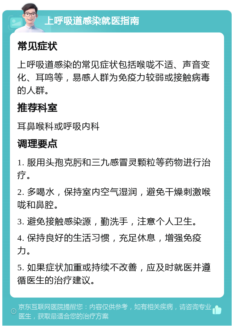 上呼吸道感染就医指南 常见症状 上呼吸道感染的常见症状包括喉咙不适、声音变化、耳鸣等，易感人群为免疫力较弱或接触病毒的人群。 推荐科室 耳鼻喉科或呼吸内科 调理要点 1. 服用头孢克肟和三九感冒灵颗粒等药物进行治疗。 2. 多喝水，保持室内空气湿润，避免干燥刺激喉咙和鼻腔。 3. 避免接触感染源，勤洗手，注意个人卫生。 4. 保持良好的生活习惯，充足休息，增强免疫力。 5. 如果症状加重或持续不改善，应及时就医并遵循医生的治疗建议。