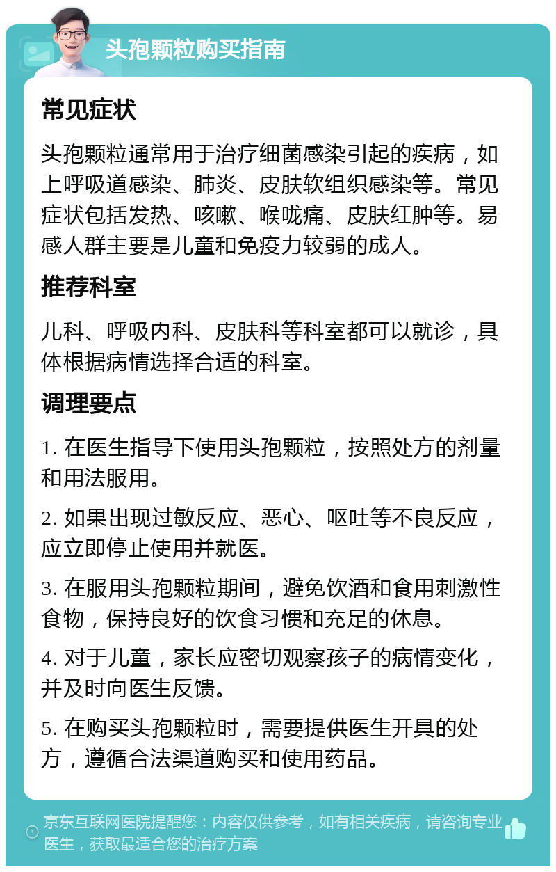 头孢颗粒购买指南 常见症状 头孢颗粒通常用于治疗细菌感染引起的疾病，如上呼吸道感染、肺炎、皮肤软组织感染等。常见症状包括发热、咳嗽、喉咙痛、皮肤红肿等。易感人群主要是儿童和免疫力较弱的成人。 推荐科室 儿科、呼吸内科、皮肤科等科室都可以就诊，具体根据病情选择合适的科室。 调理要点 1. 在医生指导下使用头孢颗粒，按照处方的剂量和用法服用。 2. 如果出现过敏反应、恶心、呕吐等不良反应，应立即停止使用并就医。 3. 在服用头孢颗粒期间，避免饮酒和食用刺激性食物，保持良好的饮食习惯和充足的休息。 4. 对于儿童，家长应密切观察孩子的病情变化，并及时向医生反馈。 5. 在购买头孢颗粒时，需要提供医生开具的处方，遵循合法渠道购买和使用药品。