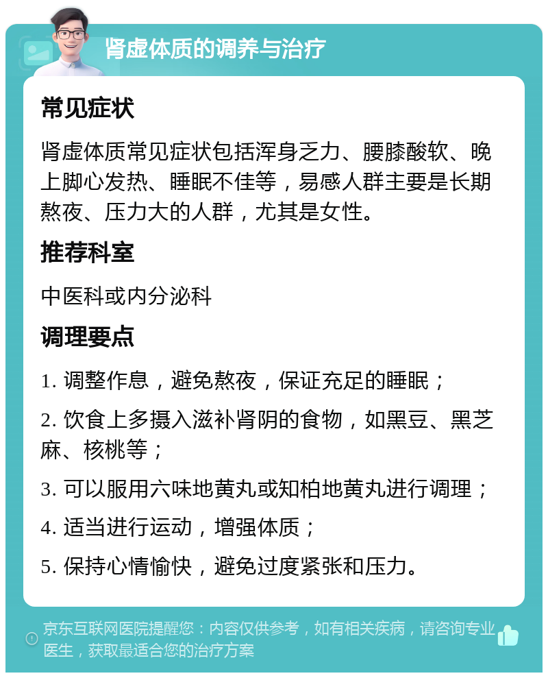 肾虚体质的调养与治疗 常见症状 肾虚体质常见症状包括浑身乏力、腰膝酸软、晚上脚心发热、睡眠不佳等，易感人群主要是长期熬夜、压力大的人群，尤其是女性。 推荐科室 中医科或内分泌科 调理要点 1. 调整作息，避免熬夜，保证充足的睡眠； 2. 饮食上多摄入滋补肾阴的食物，如黑豆、黑芝麻、核桃等； 3. 可以服用六味地黄丸或知柏地黄丸进行调理； 4. 适当进行运动，增强体质； 5. 保持心情愉快，避免过度紧张和压力。