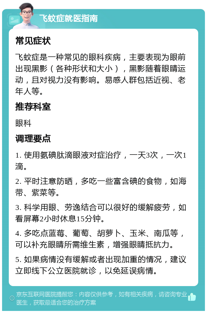 飞蚊症就医指南 常见症状 飞蚊症是一种常见的眼科疾病，主要表现为眼前出现黑影（各种形状和大小），黑影随着眼睛运动，且对视力没有影响。易感人群包括近视、老年人等。 推荐科室 眼科 调理要点 1. 使用氨碘肽滴眼液对症治疗，一天3次，一次1滴。 2. 平时注意防晒，多吃一些富含碘的食物，如海带、紫菜等。 3. 科学用眼、劳逸结合可以很好的缓解疲劳，如看屏幕2小时休息15分钟。 4. 多吃点蓝莓、葡萄、胡萝卜、玉米、南瓜等，可以补充眼睛所需维生素，增强眼睛抵抗力。 5. 如果病情没有缓解或者出现加重的情况，建议立即线下公立医院就诊，以免延误病情。