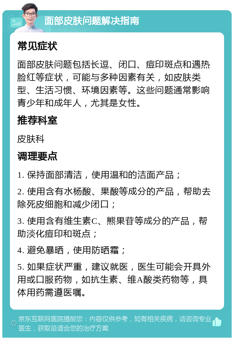 面部皮肤问题解决指南 常见症状 面部皮肤问题包括长逗、闭口、痘印斑点和遇热脸红等症状，可能与多种因素有关，如皮肤类型、生活习惯、环境因素等。这些问题通常影响青少年和成年人，尤其是女性。 推荐科室 皮肤科 调理要点 1. 保持面部清洁，使用温和的洁面产品； 2. 使用含有水杨酸、果酸等成分的产品，帮助去除死皮细胞和减少闭口； 3. 使用含有维生素C、熊果苷等成分的产品，帮助淡化痘印和斑点； 4. 避免暴晒，使用防晒霜； 5. 如果症状严重，建议就医，医生可能会开具外用或口服药物，如抗生素、维A酸类药物等，具体用药需遵医嘱。