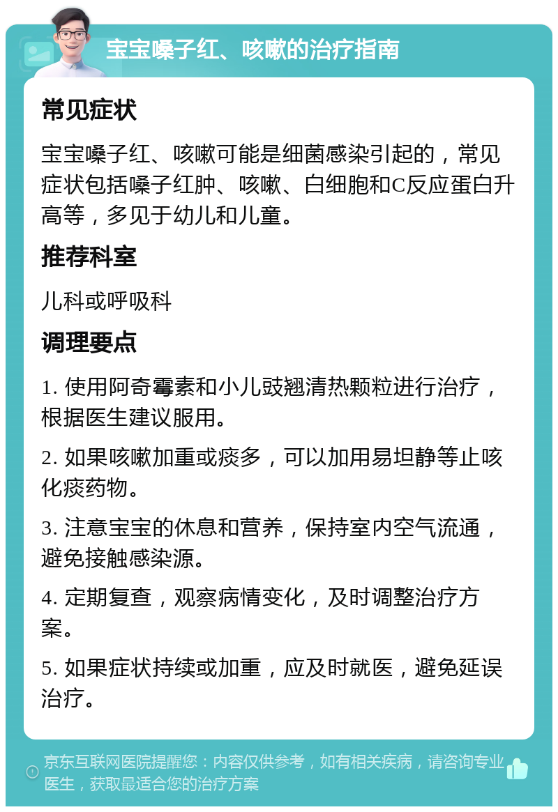 宝宝嗓子红、咳嗽的治疗指南 常见症状 宝宝嗓子红、咳嗽可能是细菌感染引起的，常见症状包括嗓子红肿、咳嗽、白细胞和C反应蛋白升高等，多见于幼儿和儿童。 推荐科室 儿科或呼吸科 调理要点 1. 使用阿奇霉素和小儿豉翘清热颗粒进行治疗，根据医生建议服用。 2. 如果咳嗽加重或痰多，可以加用易坦静等止咳化痰药物。 3. 注意宝宝的休息和营养，保持室内空气流通，避免接触感染源。 4. 定期复查，观察病情变化，及时调整治疗方案。 5. 如果症状持续或加重，应及时就医，避免延误治疗。