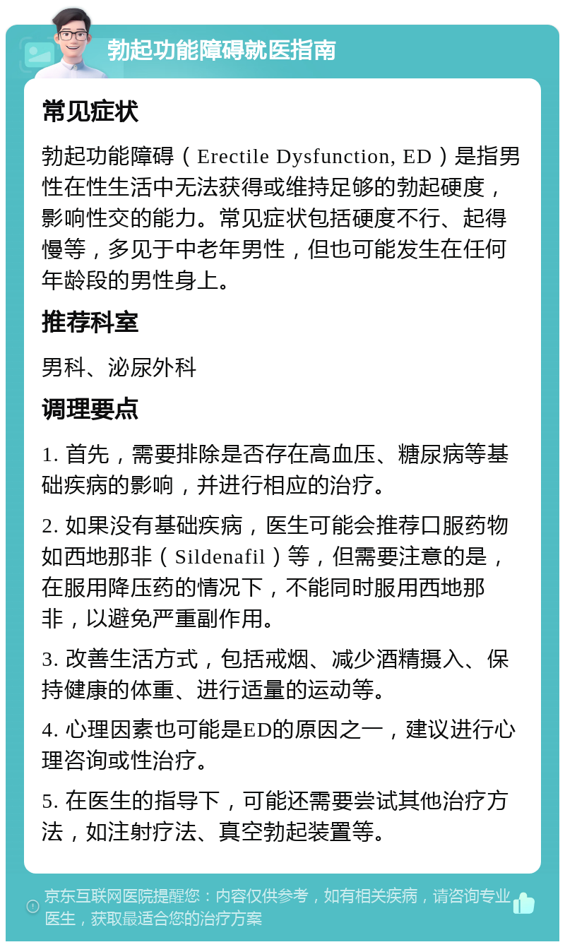 勃起功能障碍就医指南 常见症状 勃起功能障碍（Erectile Dysfunction, ED）是指男性在性生活中无法获得或维持足够的勃起硬度，影响性交的能力。常见症状包括硬度不行、起得慢等，多见于中老年男性，但也可能发生在任何年龄段的男性身上。 推荐科室 男科、泌尿外科 调理要点 1. 首先，需要排除是否存在高血压、糖尿病等基础疾病的影响，并进行相应的治疗。 2. 如果没有基础疾病，医生可能会推荐口服药物如西地那非（Sildenafil）等，但需要注意的是，在服用降压药的情况下，不能同时服用西地那非，以避免严重副作用。 3. 改善生活方式，包括戒烟、减少酒精摄入、保持健康的体重、进行适量的运动等。 4. 心理因素也可能是ED的原因之一，建议进行心理咨询或性治疗。 5. 在医生的指导下，可能还需要尝试其他治疗方法，如注射疗法、真空勃起装置等。