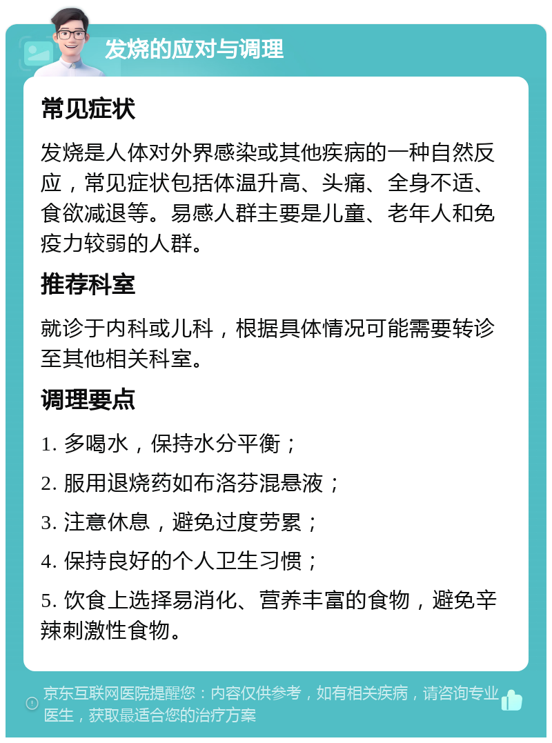 发烧的应对与调理 常见症状 发烧是人体对外界感染或其他疾病的一种自然反应，常见症状包括体温升高、头痛、全身不适、食欲减退等。易感人群主要是儿童、老年人和免疫力较弱的人群。 推荐科室 就诊于内科或儿科，根据具体情况可能需要转诊至其他相关科室。 调理要点 1. 多喝水，保持水分平衡； 2. 服用退烧药如布洛芬混悬液； 3. 注意休息，避免过度劳累； 4. 保持良好的个人卫生习惯； 5. 饮食上选择易消化、营养丰富的食物，避免辛辣刺激性食物。