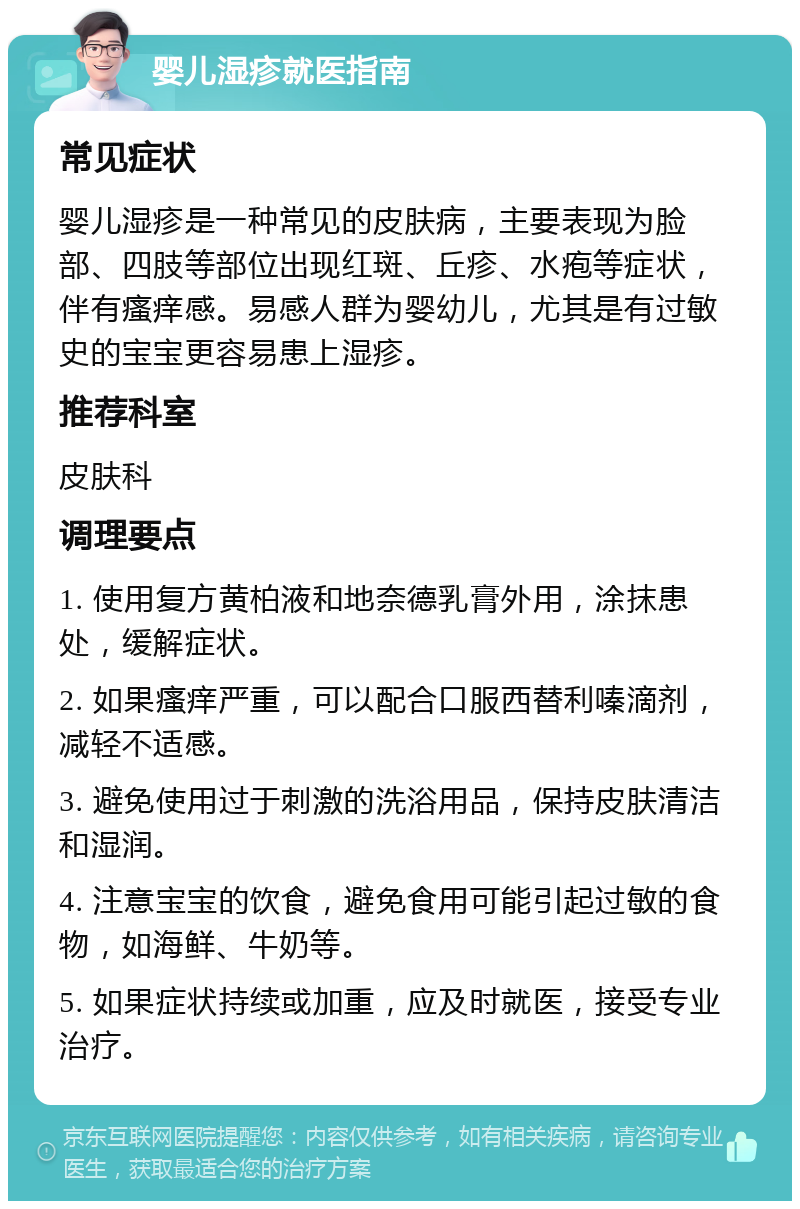 婴儿湿疹就医指南 常见症状 婴儿湿疹是一种常见的皮肤病，主要表现为脸部、四肢等部位出现红斑、丘疹、水疱等症状，伴有瘙痒感。易感人群为婴幼儿，尤其是有过敏史的宝宝更容易患上湿疹。 推荐科室 皮肤科 调理要点 1. 使用复方黄柏液和地奈德乳膏外用，涂抹患处，缓解症状。 2. 如果瘙痒严重，可以配合口服西替利嗪滴剂，减轻不适感。 3. 避免使用过于刺激的洗浴用品，保持皮肤清洁和湿润。 4. 注意宝宝的饮食，避免食用可能引起过敏的食物，如海鲜、牛奶等。 5. 如果症状持续或加重，应及时就医，接受专业治疗。