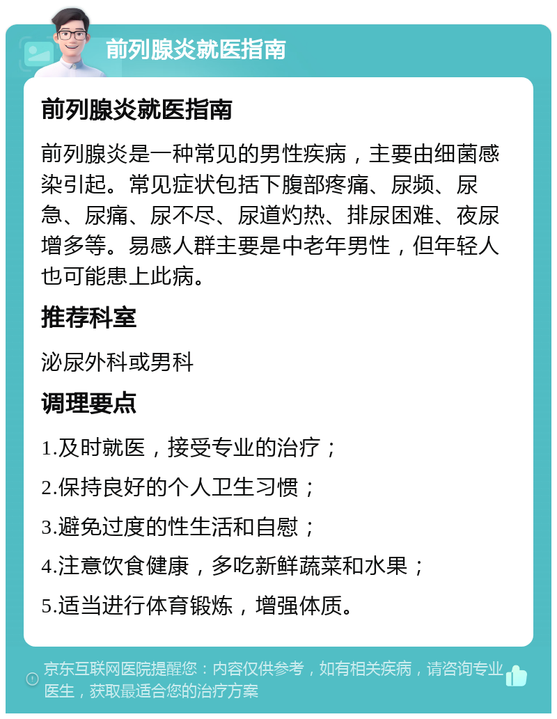 前列腺炎就医指南 前列腺炎就医指南 前列腺炎是一种常见的男性疾病，主要由细菌感染引起。常见症状包括下腹部疼痛、尿频、尿急、尿痛、尿不尽、尿道灼热、排尿困难、夜尿增多等。易感人群主要是中老年男性，但年轻人也可能患上此病。 推荐科室 泌尿外科或男科 调理要点 1.及时就医，接受专业的治疗； 2.保持良好的个人卫生习惯； 3.避免过度的性生活和自慰； 4.注意饮食健康，多吃新鲜蔬菜和水果； 5.适当进行体育锻炼，增强体质。