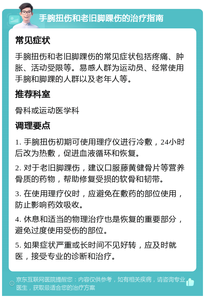 手腕扭伤和老旧脚踝伤的治疗指南 常见症状 手腕扭伤和老旧脚踝伤的常见症状包括疼痛、肿胀、活动受限等。易感人群为运动员、经常使用手腕和脚踝的人群以及老年人等。 推荐科室 骨科或运动医学科 调理要点 1. 手腕扭伤初期可使用理疗仪进行冷敷，24小时后改为热敷，促进血液循环和恢复。 2. 对于老旧脚踝伤，建议口服藤黄健骨片等营养骨质的药物，帮助修复受损的软骨和韧带。 3. 在使用理疗仪时，应避免在敷药的部位使用，防止影响药效吸收。 4. 休息和适当的物理治疗也是恢复的重要部分，避免过度使用受伤的部位。 5. 如果症状严重或长时间不见好转，应及时就医，接受专业的诊断和治疗。