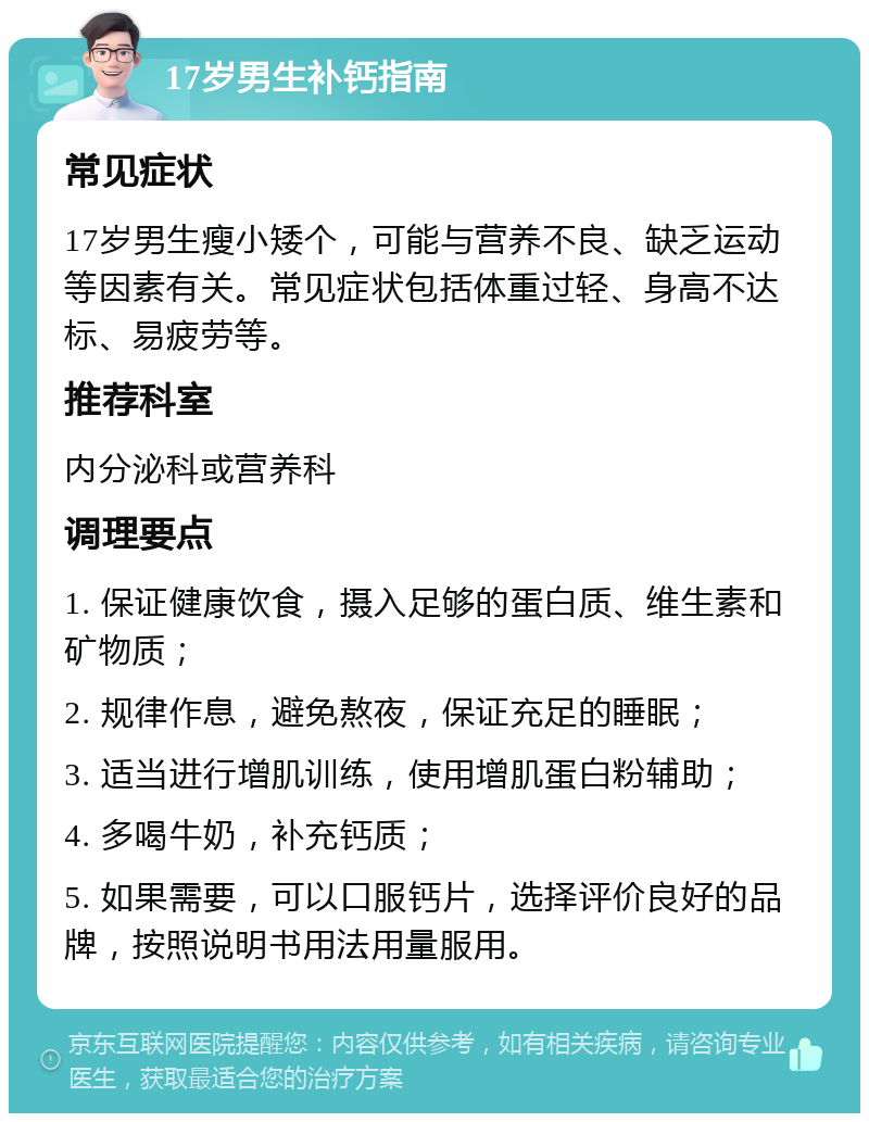 17岁男生补钙指南 常见症状 17岁男生瘦小矮个，可能与营养不良、缺乏运动等因素有关。常见症状包括体重过轻、身高不达标、易疲劳等。 推荐科室 内分泌科或营养科 调理要点 1. 保证健康饮食，摄入足够的蛋白质、维生素和矿物质； 2. 规律作息，避免熬夜，保证充足的睡眠； 3. 适当进行增肌训练，使用增肌蛋白粉辅助； 4. 多喝牛奶，补充钙质； 5. 如果需要，可以口服钙片，选择评价良好的品牌，按照说明书用法用量服用。