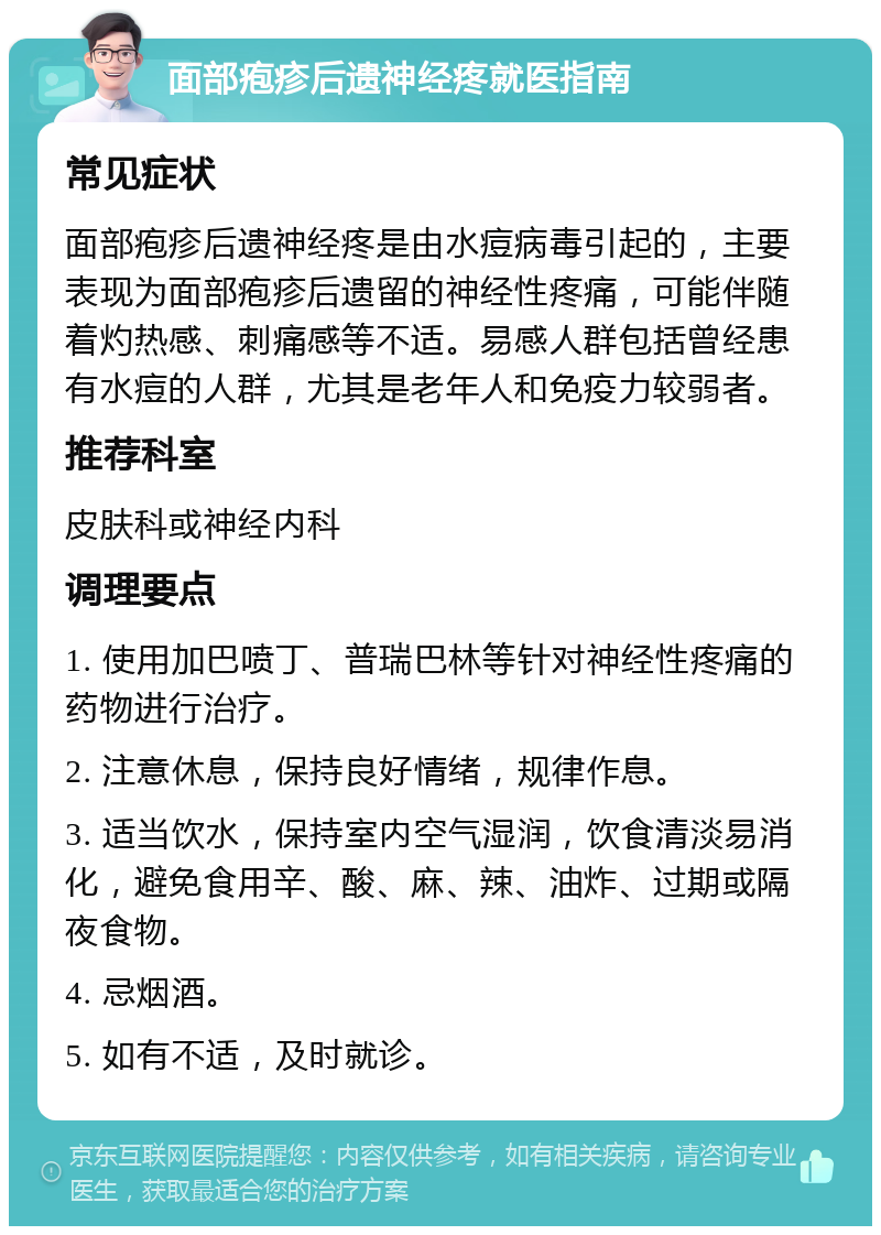 面部疱疹后遗神经疼就医指南 常见症状 面部疱疹后遗神经疼是由水痘病毒引起的，主要表现为面部疱疹后遗留的神经性疼痛，可能伴随着灼热感、刺痛感等不适。易感人群包括曾经患有水痘的人群，尤其是老年人和免疫力较弱者。 推荐科室 皮肤科或神经内科 调理要点 1. 使用加巴喷丁、普瑞巴林等针对神经性疼痛的药物进行治疗。 2. 注意休息，保持良好情绪，规律作息。 3. 适当饮水，保持室内空气湿润，饮食清淡易消化，避免食用辛、酸、麻、辣、油炸、过期或隔夜食物。 4. 忌烟酒。 5. 如有不适，及时就诊。