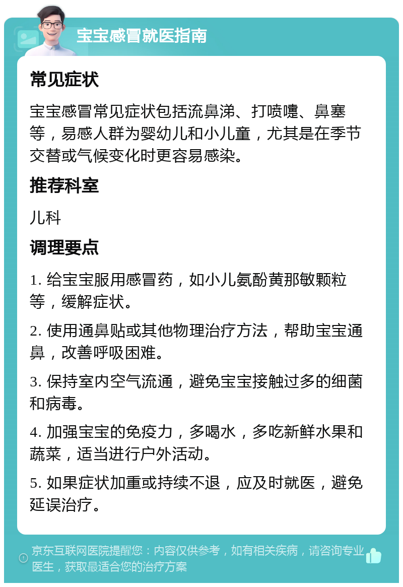 宝宝感冒就医指南 常见症状 宝宝感冒常见症状包括流鼻涕、打喷嚏、鼻塞等，易感人群为婴幼儿和小儿童，尤其是在季节交替或气候变化时更容易感染。 推荐科室 儿科 调理要点 1. 给宝宝服用感冒药，如小儿氨酚黄那敏颗粒等，缓解症状。 2. 使用通鼻贴或其他物理治疗方法，帮助宝宝通鼻，改善呼吸困难。 3. 保持室内空气流通，避免宝宝接触过多的细菌和病毒。 4. 加强宝宝的免疫力，多喝水，多吃新鲜水果和蔬菜，适当进行户外活动。 5. 如果症状加重或持续不退，应及时就医，避免延误治疗。