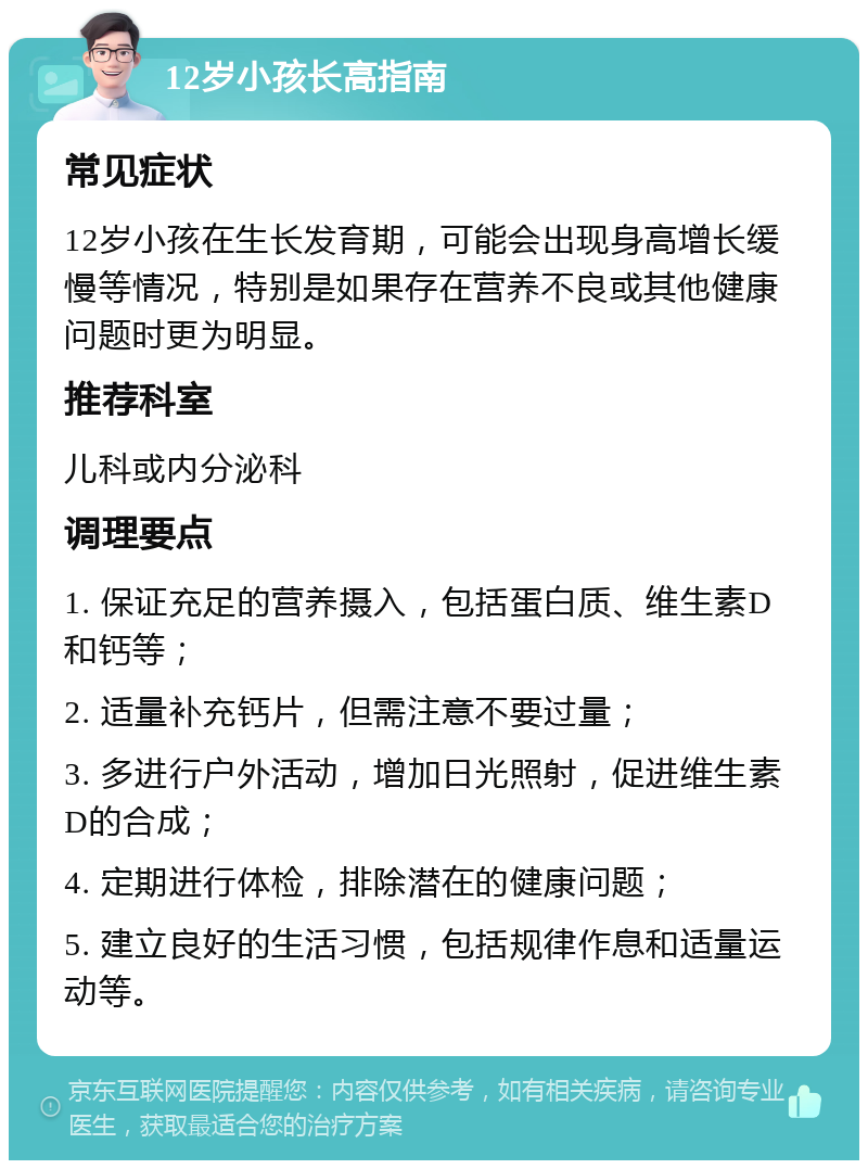 12岁小孩长高指南 常见症状 12岁小孩在生长发育期，可能会出现身高增长缓慢等情况，特别是如果存在营养不良或其他健康问题时更为明显。 推荐科室 儿科或内分泌科 调理要点 1. 保证充足的营养摄入，包括蛋白质、维生素D和钙等； 2. 适量补充钙片，但需注意不要过量； 3. 多进行户外活动，增加日光照射，促进维生素D的合成； 4. 定期进行体检，排除潜在的健康问题； 5. 建立良好的生活习惯，包括规律作息和适量运动等。