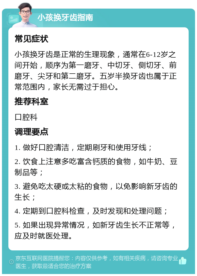 小孩换牙齿指南 常见症状 小孩换牙齿是正常的生理现象，通常在6-12岁之间开始，顺序为第一磨牙、中切牙、侧切牙、前磨牙、尖牙和第二磨牙。五岁半换牙齿也属于正常范围内，家长无需过于担心。 推荐科室 口腔科 调理要点 1. 做好口腔清洁，定期刷牙和使用牙线； 2. 饮食上注意多吃富含钙质的食物，如牛奶、豆制品等； 3. 避免吃太硬或太粘的食物，以免影响新牙齿的生长； 4. 定期到口腔科检查，及时发现和处理问题； 5. 如果出现异常情况，如新牙齿生长不正常等，应及时就医处理。