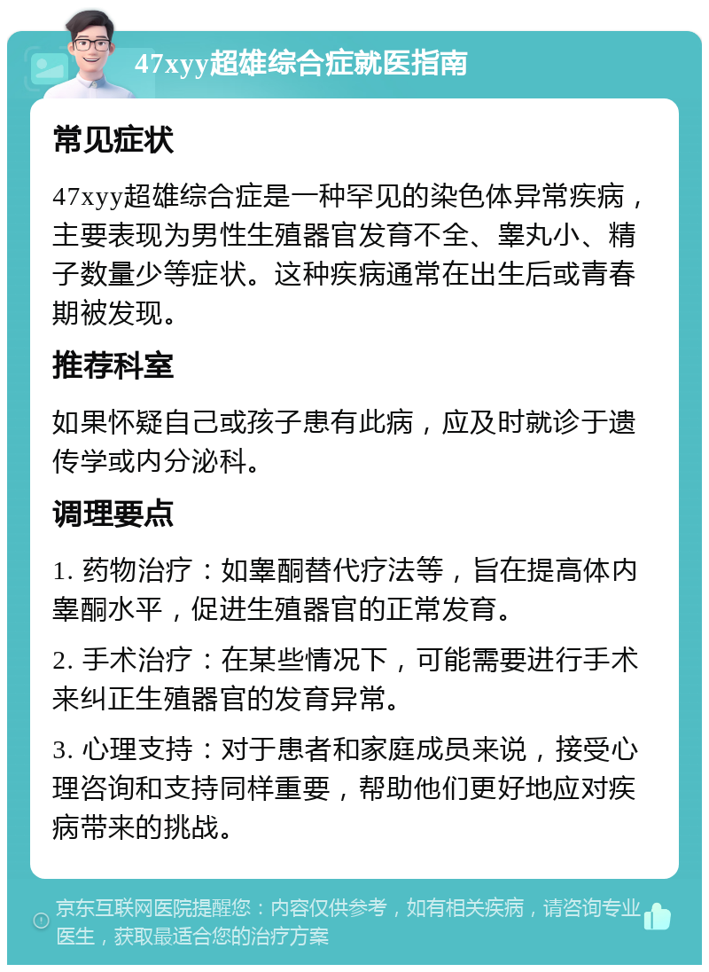 47xyy超雄综合症就医指南 常见症状 47xyy超雄综合症是一种罕见的染色体异常疾病，主要表现为男性生殖器官发育不全、睾丸小、精子数量少等症状。这种疾病通常在出生后或青春期被发现。 推荐科室 如果怀疑自己或孩子患有此病，应及时就诊于遗传学或内分泌科。 调理要点 1. 药物治疗：如睾酮替代疗法等，旨在提高体内睾酮水平，促进生殖器官的正常发育。 2. 手术治疗：在某些情况下，可能需要进行手术来纠正生殖器官的发育异常。 3. 心理支持：对于患者和家庭成员来说，接受心理咨询和支持同样重要，帮助他们更好地应对疾病带来的挑战。