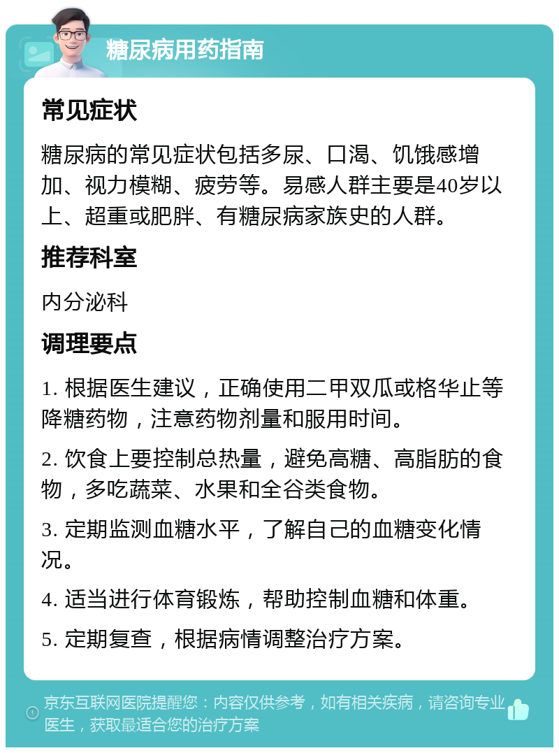 糖尿病用药指南 常见症状 糖尿病的常见症状包括多尿、口渴、饥饿感增加、视力模糊、疲劳等。易感人群主要是40岁以上、超重或肥胖、有糖尿病家族史的人群。 推荐科室 内分泌科 调理要点 1. 根据医生建议，正确使用二甲双瓜或格华止等降糖药物，注意药物剂量和服用时间。 2. 饮食上要控制总热量，避免高糖、高脂肪的食物，多吃蔬菜、水果和全谷类食物。 3. 定期监测血糖水平，了解自己的血糖变化情况。 4. 适当进行体育锻炼，帮助控制血糖和体重。 5. 定期复查，根据病情调整治疗方案。