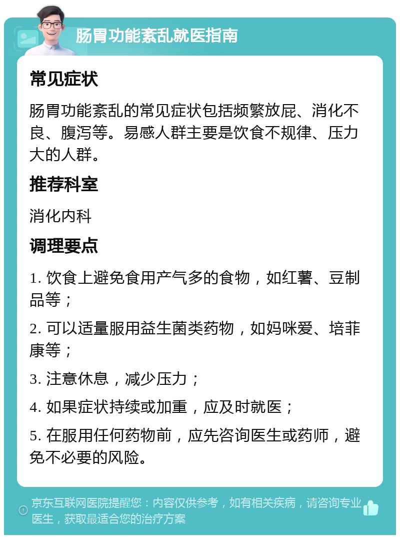 肠胃功能紊乱就医指南 常见症状 肠胃功能紊乱的常见症状包括频繁放屁、消化不良、腹泻等。易感人群主要是饮食不规律、压力大的人群。 推荐科室 消化内科 调理要点 1. 饮食上避免食用产气多的食物，如红薯、豆制品等； 2. 可以适量服用益生菌类药物，如妈咪爱、培菲康等； 3. 注意休息，减少压力； 4. 如果症状持续或加重，应及时就医； 5. 在服用任何药物前，应先咨询医生或药师，避免不必要的风险。