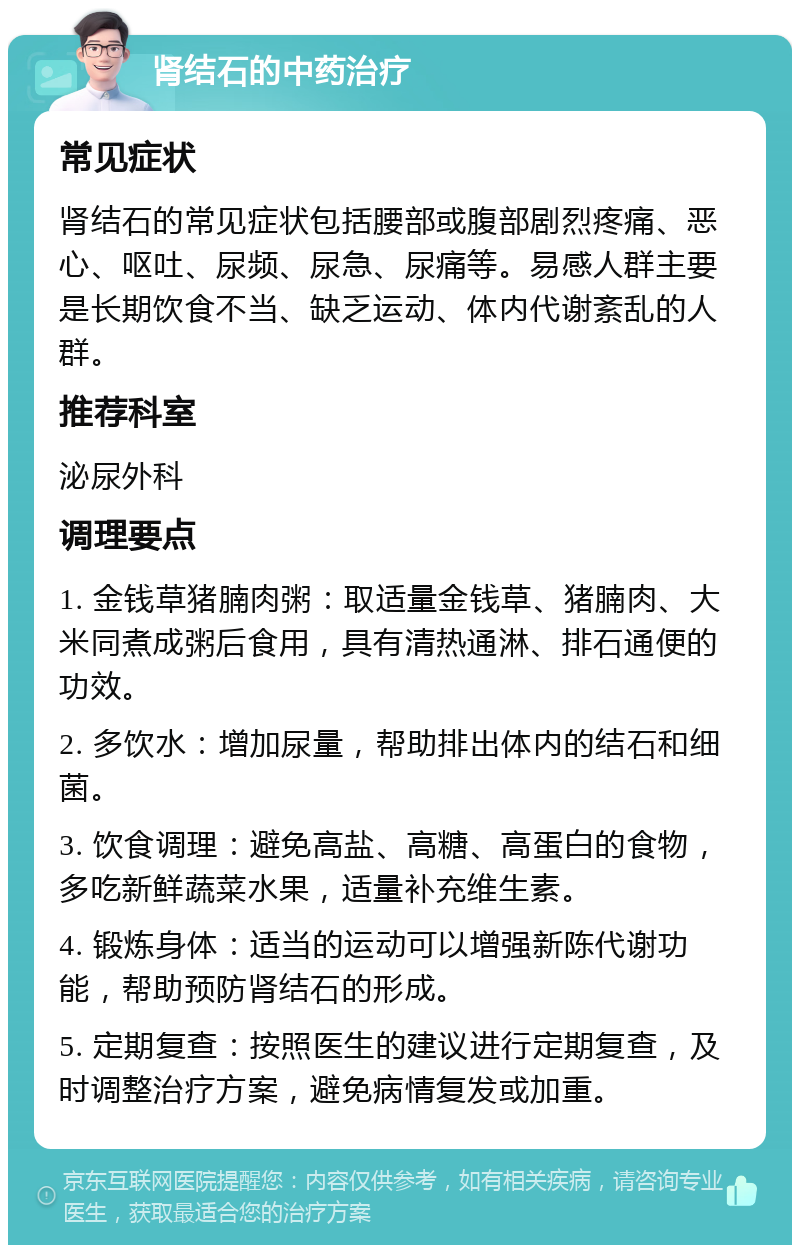 肾结石的中药治疗 常见症状 肾结石的常见症状包括腰部或腹部剧烈疼痛、恶心、呕吐、尿频、尿急、尿痛等。易感人群主要是长期饮食不当、缺乏运动、体内代谢紊乱的人群。 推荐科室 泌尿外科 调理要点 1. 金钱草猪腩肉粥：取适量金钱草、猪腩肉、大米同煮成粥后食用，具有清热通淋、排石通便的功效。 2. 多饮水：增加尿量，帮助排出体内的结石和细菌。 3. 饮食调理：避免高盐、高糖、高蛋白的食物，多吃新鲜蔬菜水果，适量补充维生素。 4. 锻炼身体：适当的运动可以增强新陈代谢功能，帮助预防肾结石的形成。 5. 定期复查：按照医生的建议进行定期复查，及时调整治疗方案，避免病情复发或加重。