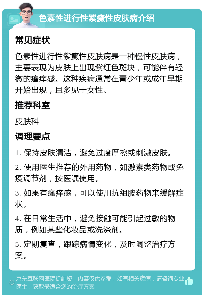 色素性进行性紫癜性皮肤病介绍 常见症状 色素性进行性紫癜性皮肤病是一种慢性皮肤病，主要表现为皮肤上出现紫红色斑块，可能伴有轻微的瘙痒感。这种疾病通常在青少年或成年早期开始出现，且多见于女性。 推荐科室 皮肤科 调理要点 1. 保持皮肤清洁，避免过度摩擦或刺激皮肤。 2. 使用医生推荐的外用药物，如激素类药物或免疫调节剂，按医嘱使用。 3. 如果有瘙痒感，可以使用抗组胺药物来缓解症状。 4. 在日常生活中，避免接触可能引起过敏的物质，例如某些化妆品或洗涤剂。 5. 定期复查，跟踪病情变化，及时调整治疗方案。