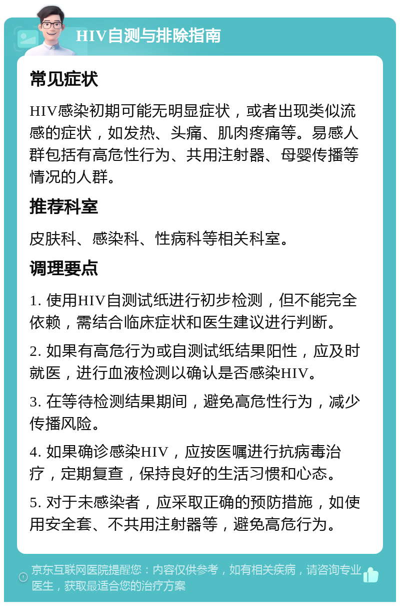 HIV自测与排除指南 常见症状 HIV感染初期可能无明显症状，或者出现类似流感的症状，如发热、头痛、肌肉疼痛等。易感人群包括有高危性行为、共用注射器、母婴传播等情况的人群。 推荐科室 皮肤科、感染科、性病科等相关科室。 调理要点 1. 使用HIV自测试纸进行初步检测，但不能完全依赖，需结合临床症状和医生建议进行判断。 2. 如果有高危行为或自测试纸结果阳性，应及时就医，进行血液检测以确认是否感染HIV。 3. 在等待检测结果期间，避免高危性行为，减少传播风险。 4. 如果确诊感染HIV，应按医嘱进行抗病毒治疗，定期复查，保持良好的生活习惯和心态。 5. 对于未感染者，应采取正确的预防措施，如使用安全套、不共用注射器等，避免高危行为。