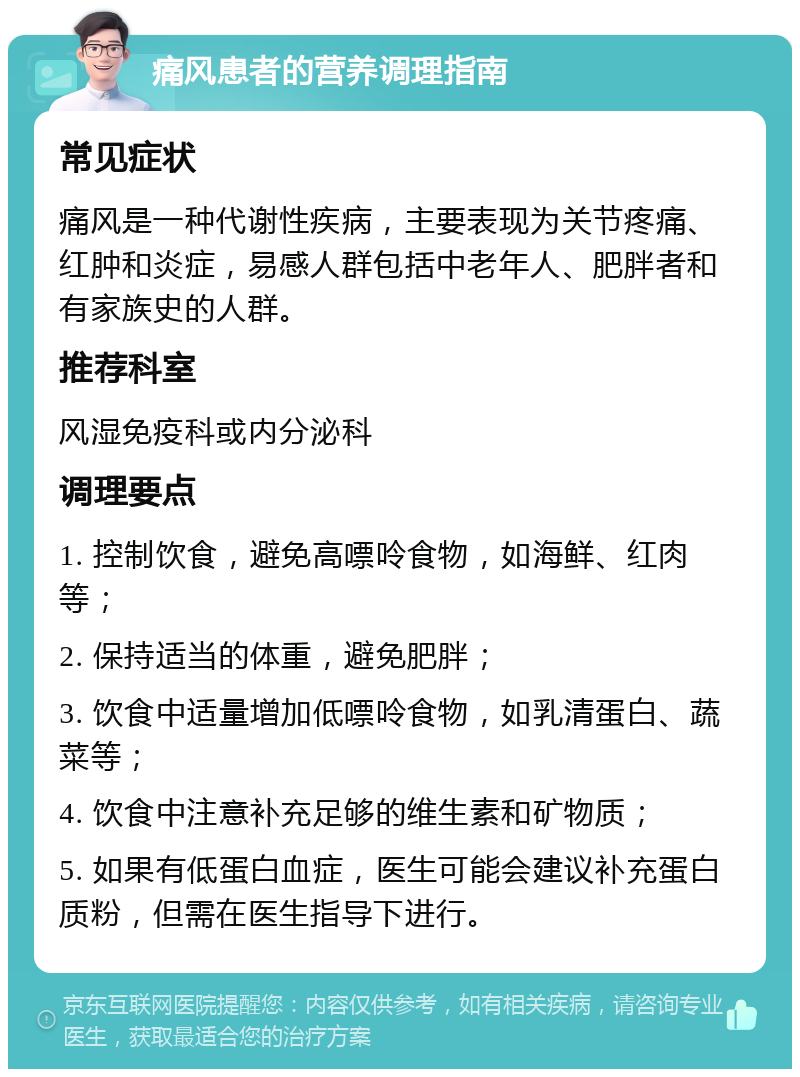 痛风患者的营养调理指南 常见症状 痛风是一种代谢性疾病，主要表现为关节疼痛、红肿和炎症，易感人群包括中老年人、肥胖者和有家族史的人群。 推荐科室 风湿免疫科或内分泌科 调理要点 1. 控制饮食，避免高嘌呤食物，如海鲜、红肉等； 2. 保持适当的体重，避免肥胖； 3. 饮食中适量增加低嘌呤食物，如乳清蛋白、蔬菜等； 4. 饮食中注意补充足够的维生素和矿物质； 5. 如果有低蛋白血症，医生可能会建议补充蛋白质粉，但需在医生指导下进行。