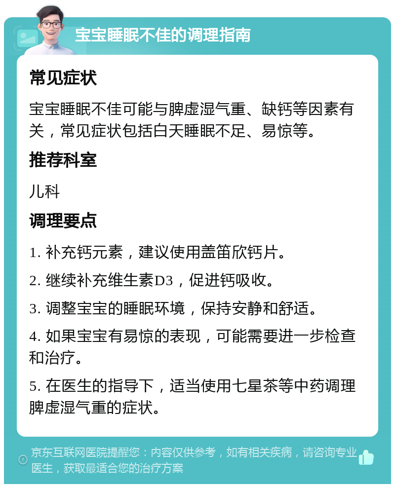 宝宝睡眠不佳的调理指南 常见症状 宝宝睡眠不佳可能与脾虚湿气重、缺钙等因素有关，常见症状包括白天睡眠不足、易惊等。 推荐科室 儿科 调理要点 1. 补充钙元素，建议使用盖笛欣钙片。 2. 继续补充维生素D3，促进钙吸收。 3. 调整宝宝的睡眠环境，保持安静和舒适。 4. 如果宝宝有易惊的表现，可能需要进一步检查和治疗。 5. 在医生的指导下，适当使用七星茶等中药调理脾虚湿气重的症状。