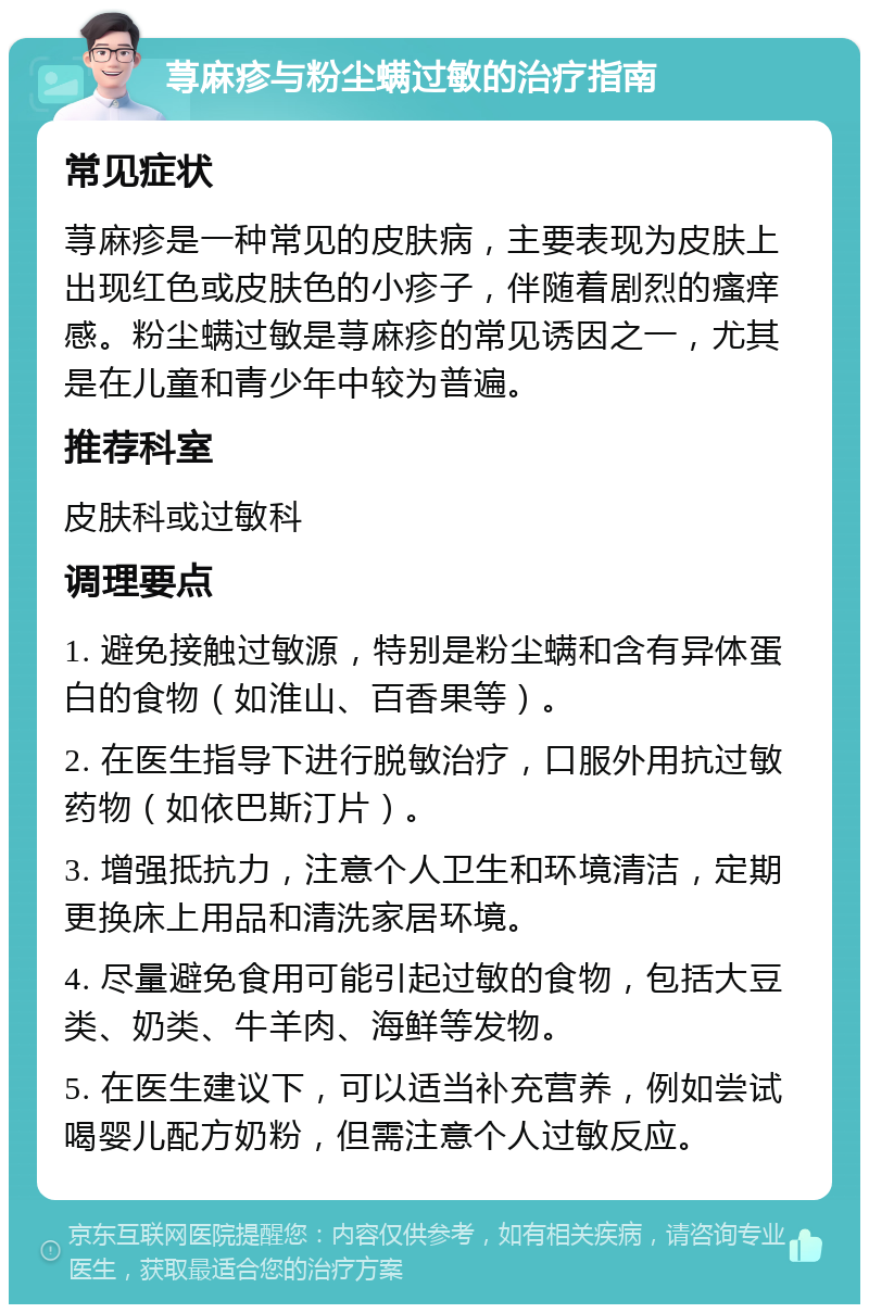 荨麻疹与粉尘螨过敏的治疗指南 常见症状 荨麻疹是一种常见的皮肤病，主要表现为皮肤上出现红色或皮肤色的小疹子，伴随着剧烈的瘙痒感。粉尘螨过敏是荨麻疹的常见诱因之一，尤其是在儿童和青少年中较为普遍。 推荐科室 皮肤科或过敏科 调理要点 1. 避免接触过敏源，特别是粉尘螨和含有异体蛋白的食物（如淮山、百香果等）。 2. 在医生指导下进行脱敏治疗，口服外用抗过敏药物（如依巴斯汀片）。 3. 增强抵抗力，注意个人卫生和环境清洁，定期更换床上用品和清洗家居环境。 4. 尽量避免食用可能引起过敏的食物，包括大豆类、奶类、牛羊肉、海鲜等发物。 5. 在医生建议下，可以适当补充营养，例如尝试喝婴儿配方奶粉，但需注意个人过敏反应。