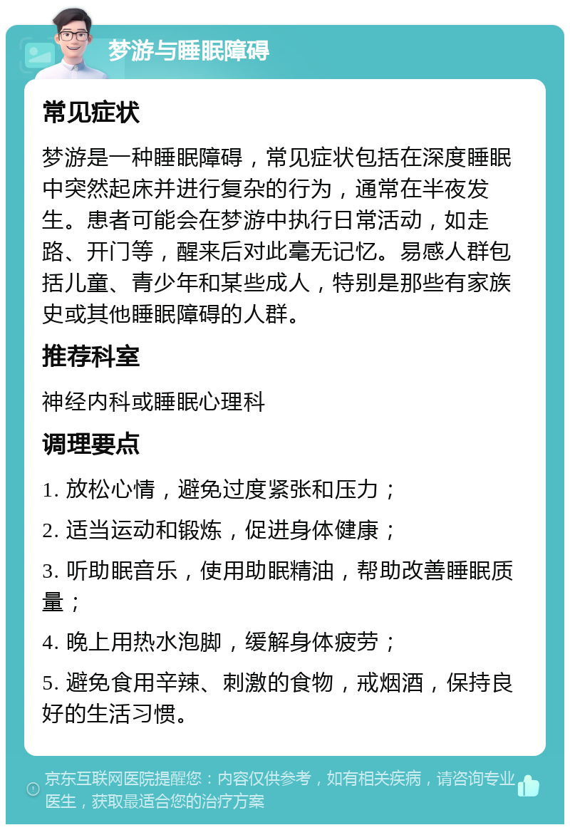 梦游与睡眠障碍 常见症状 梦游是一种睡眠障碍，常见症状包括在深度睡眠中突然起床并进行复杂的行为，通常在半夜发生。患者可能会在梦游中执行日常活动，如走路、开门等，醒来后对此毫无记忆。易感人群包括儿童、青少年和某些成人，特别是那些有家族史或其他睡眠障碍的人群。 推荐科室 神经内科或睡眠心理科 调理要点 1. 放松心情，避免过度紧张和压力； 2. 适当运动和锻炼，促进身体健康； 3. 听助眠音乐，使用助眠精油，帮助改善睡眠质量； 4. 晚上用热水泡脚，缓解身体疲劳； 5. 避免食用辛辣、刺激的食物，戒烟酒，保持良好的生活习惯。