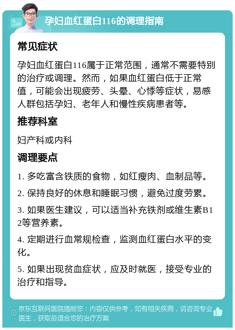 孕妇血红蛋白116的调理指南 常见症状 孕妇血红蛋白116属于正常范围，通常不需要特别的治疗或调理。然而，如果血红蛋白低于正常值，可能会出现疲劳、头晕、心悸等症状，易感人群包括孕妇、老年人和慢性疾病患者等。 推荐科室 妇产科或内科 调理要点 1. 多吃富含铁质的食物，如红瘦肉、血制品等。 2. 保持良好的休息和睡眠习惯，避免过度劳累。 3. 如果医生建议，可以适当补充铁剂或维生素B12等营养素。 4. 定期进行血常规检查，监测血红蛋白水平的变化。 5. 如果出现贫血症状，应及时就医，接受专业的治疗和指导。