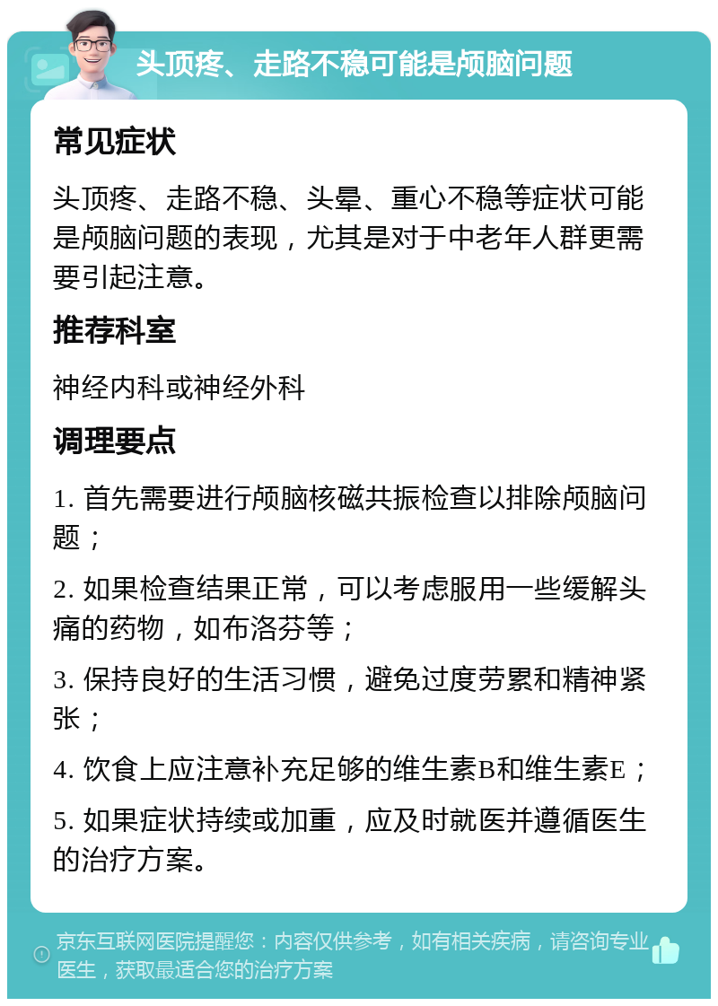 头顶疼、走路不稳可能是颅脑问题 常见症状 头顶疼、走路不稳、头晕、重心不稳等症状可能是颅脑问题的表现，尤其是对于中老年人群更需要引起注意。 推荐科室 神经内科或神经外科 调理要点 1. 首先需要进行颅脑核磁共振检查以排除颅脑问题； 2. 如果检查结果正常，可以考虑服用一些缓解头痛的药物，如布洛芬等； 3. 保持良好的生活习惯，避免过度劳累和精神紧张； 4. 饮食上应注意补充足够的维生素B和维生素E； 5. 如果症状持续或加重，应及时就医并遵循医生的治疗方案。