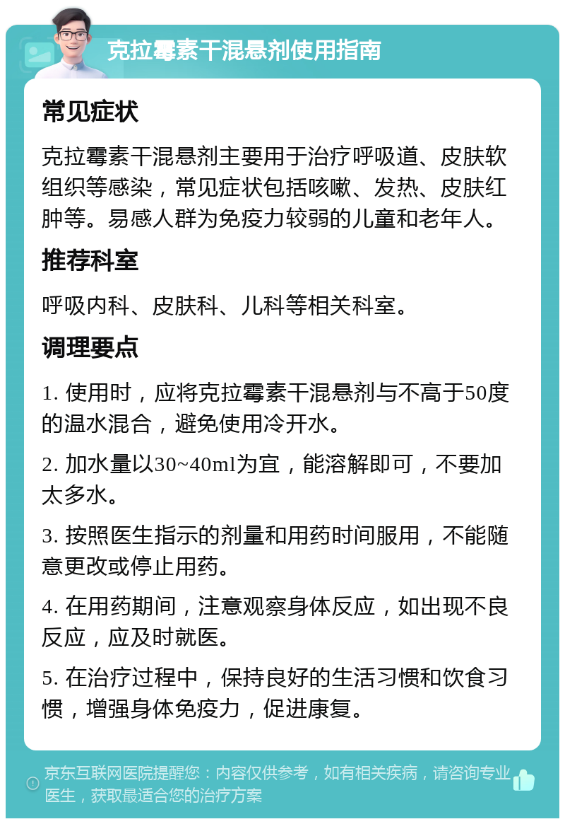 克拉霉素干混悬剂使用指南 常见症状 克拉霉素干混悬剂主要用于治疗呼吸道、皮肤软组织等感染，常见症状包括咳嗽、发热、皮肤红肿等。易感人群为免疫力较弱的儿童和老年人。 推荐科室 呼吸内科、皮肤科、儿科等相关科室。 调理要点 1. 使用时，应将克拉霉素干混悬剂与不高于50度的温水混合，避免使用冷开水。 2. 加水量以30~40ml为宜，能溶解即可，不要加太多水。 3. 按照医生指示的剂量和用药时间服用，不能随意更改或停止用药。 4. 在用药期间，注意观察身体反应，如出现不良反应，应及时就医。 5. 在治疗过程中，保持良好的生活习惯和饮食习惯，增强身体免疫力，促进康复。