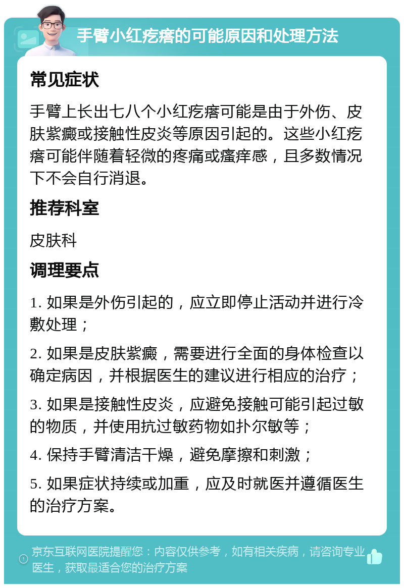 手臂小红疙瘩的可能原因和处理方法 常见症状 手臂上长出七八个小红疙瘩可能是由于外伤、皮肤紫癜或接触性皮炎等原因引起的。这些小红疙瘩可能伴随着轻微的疼痛或瘙痒感，且多数情况下不会自行消退。 推荐科室 皮肤科 调理要点 1. 如果是外伤引起的，应立即停止活动并进行冷敷处理； 2. 如果是皮肤紫癜，需要进行全面的身体检查以确定病因，并根据医生的建议进行相应的治疗； 3. 如果是接触性皮炎，应避免接触可能引起过敏的物质，并使用抗过敏药物如扑尔敏等； 4. 保持手臂清洁干燥，避免摩擦和刺激； 5. 如果症状持续或加重，应及时就医并遵循医生的治疗方案。