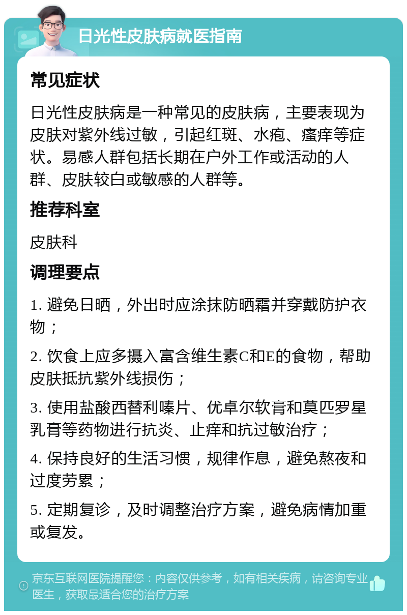 日光性皮肤病就医指南 常见症状 日光性皮肤病是一种常见的皮肤病，主要表现为皮肤对紫外线过敏，引起红斑、水疱、瘙痒等症状。易感人群包括长期在户外工作或活动的人群、皮肤较白或敏感的人群等。 推荐科室 皮肤科 调理要点 1. 避免日晒，外出时应涂抹防晒霜并穿戴防护衣物； 2. 饮食上应多摄入富含维生素C和E的食物，帮助皮肤抵抗紫外线损伤； 3. 使用盐酸西替利嗪片、优卓尔软膏和莫匹罗星乳膏等药物进行抗炎、止痒和抗过敏治疗； 4. 保持良好的生活习惯，规律作息，避免熬夜和过度劳累； 5. 定期复诊，及时调整治疗方案，避免病情加重或复发。