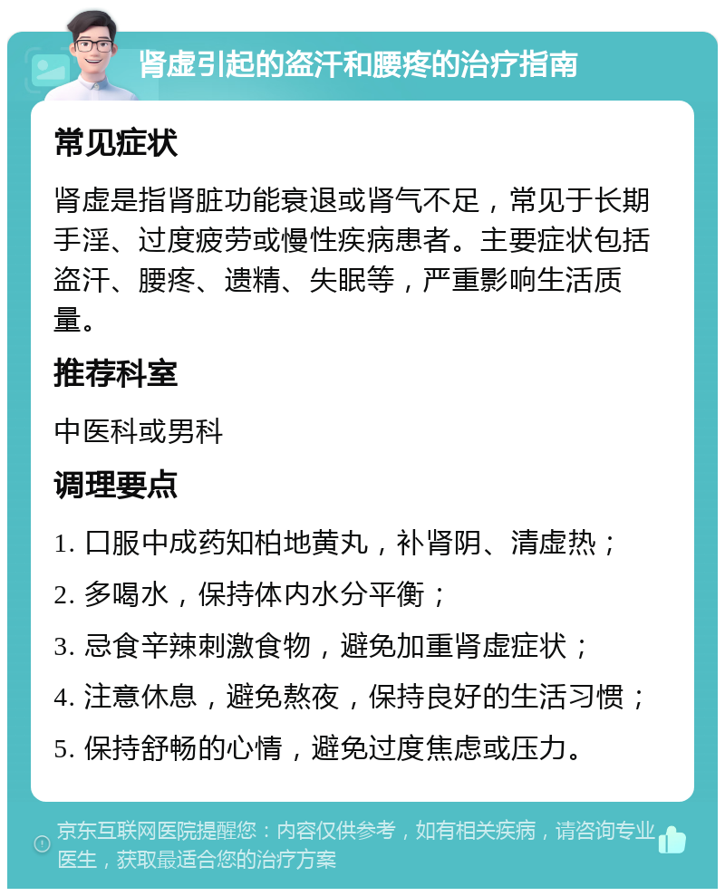 肾虚引起的盗汗和腰疼的治疗指南 常见症状 肾虚是指肾脏功能衰退或肾气不足，常见于长期手淫、过度疲劳或慢性疾病患者。主要症状包括盗汗、腰疼、遗精、失眠等，严重影响生活质量。 推荐科室 中医科或男科 调理要点 1. 口服中成药知柏地黄丸，补肾阴、清虚热； 2. 多喝水，保持体内水分平衡； 3. 忌食辛辣刺激食物，避免加重肾虚症状； 4. 注意休息，避免熬夜，保持良好的生活习惯； 5. 保持舒畅的心情，避免过度焦虑或压力。