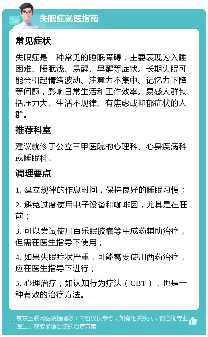 失眠症就医指南 常见症状 失眠症是一种常见的睡眠障碍，主要表现为入睡困难、睡眠浅、易醒、早醒等症状。长期失眠可能会引起情绪波动、注意力不集中、记忆力下降等问题，影响日常生活和工作效率。易感人群包括压力大、生活不规律、有焦虑或抑郁症状的人群。 推荐科室 建议就诊于公立三甲医院的心理科、心身疾病科或睡眠科。 调理要点 1. 建立规律的作息时间，保持良好的睡眠习惯； 2. 避免过度使用电子设备和咖啡因，尤其是在睡前； 3. 可以尝试使用百乐眠胶囊等中成药辅助治疗，但需在医生指导下使用； 4. 如果失眠症状严重，可能需要使用西药治疗，应在医生指导下进行； 5. 心理治疗，如认知行为疗法（CBT），也是一种有效的治疗方法。