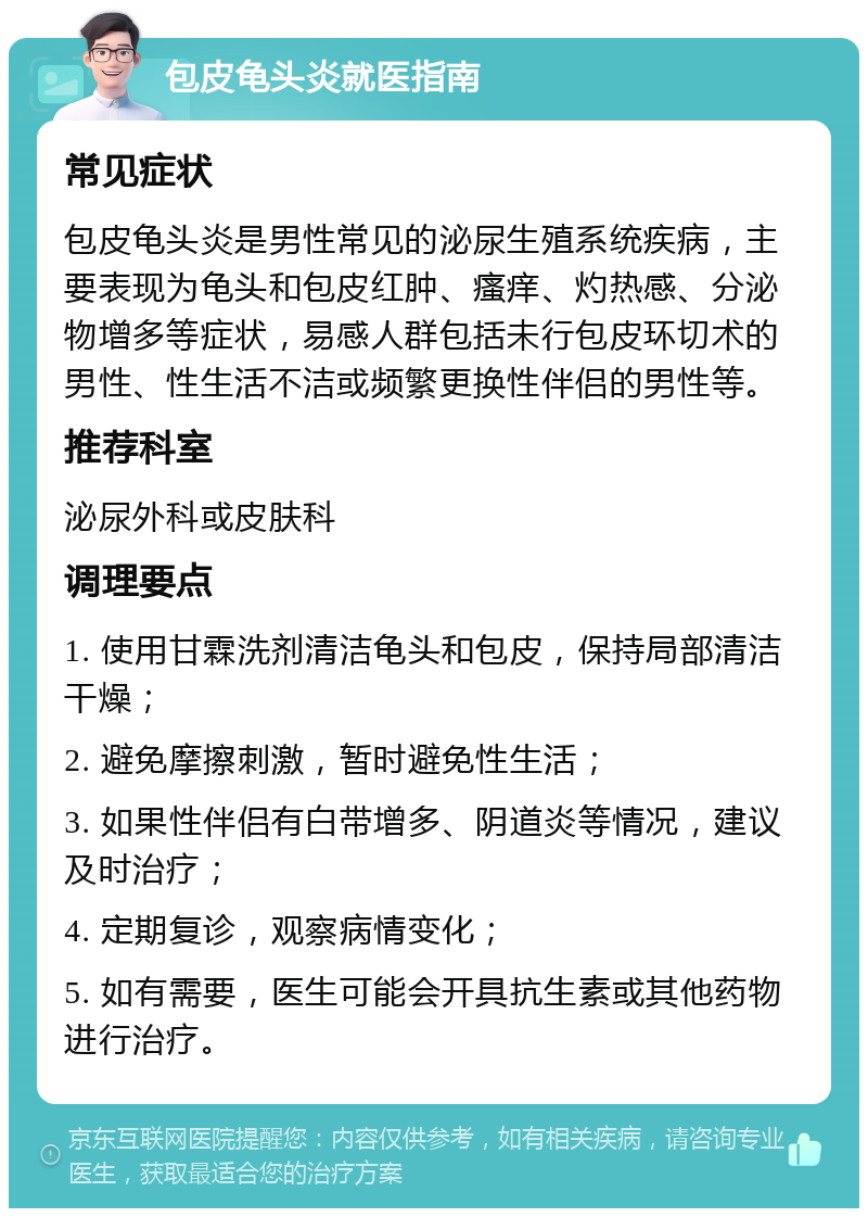 包皮龟头炎就医指南 常见症状 包皮龟头炎是男性常见的泌尿生殖系统疾病，主要表现为龟头和包皮红肿、瘙痒、灼热感、分泌物增多等症状，易感人群包括未行包皮环切术的男性、性生活不洁或频繁更换性伴侣的男性等。 推荐科室 泌尿外科或皮肤科 调理要点 1. 使用甘霖洗剂清洁龟头和包皮，保持局部清洁干燥； 2. 避免摩擦刺激，暂时避免性生活； 3. 如果性伴侣有白带增多、阴道炎等情况，建议及时治疗； 4. 定期复诊，观察病情变化； 5. 如有需要，医生可能会开具抗生素或其他药物进行治疗。