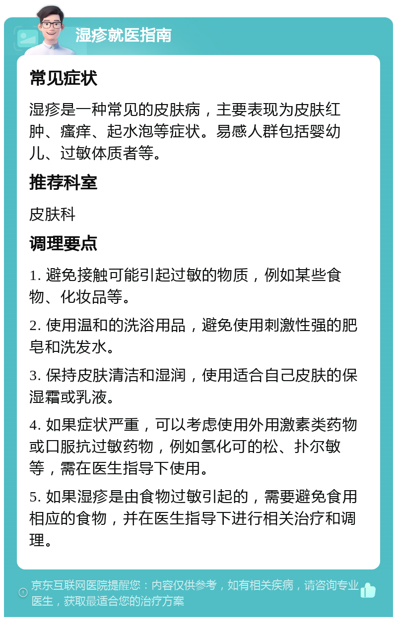 湿疹就医指南 常见症状 湿疹是一种常见的皮肤病，主要表现为皮肤红肿、瘙痒、起水泡等症状。易感人群包括婴幼儿、过敏体质者等。 推荐科室 皮肤科 调理要点 1. 避免接触可能引起过敏的物质，例如某些食物、化妆品等。 2. 使用温和的洗浴用品，避免使用刺激性强的肥皂和洗发水。 3. 保持皮肤清洁和湿润，使用适合自己皮肤的保湿霜或乳液。 4. 如果症状严重，可以考虑使用外用激素类药物或口服抗过敏药物，例如氢化可的松、扑尔敏等，需在医生指导下使用。 5. 如果湿疹是由食物过敏引起的，需要避免食用相应的食物，并在医生指导下进行相关治疗和调理。