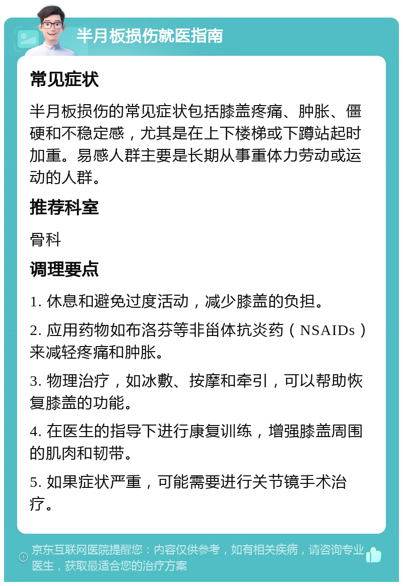 半月板损伤就医指南 常见症状 半月板损伤的常见症状包括膝盖疼痛、肿胀、僵硬和不稳定感，尤其是在上下楼梯或下蹲站起时加重。易感人群主要是长期从事重体力劳动或运动的人群。 推荐科室 骨科 调理要点 1. 休息和避免过度活动，减少膝盖的负担。 2. 应用药物如布洛芬等非甾体抗炎药（NSAIDs）来减轻疼痛和肿胀。 3. 物理治疗，如冰敷、按摩和牵引，可以帮助恢复膝盖的功能。 4. 在医生的指导下进行康复训练，增强膝盖周围的肌肉和韧带。 5. 如果症状严重，可能需要进行关节镜手术治疗。