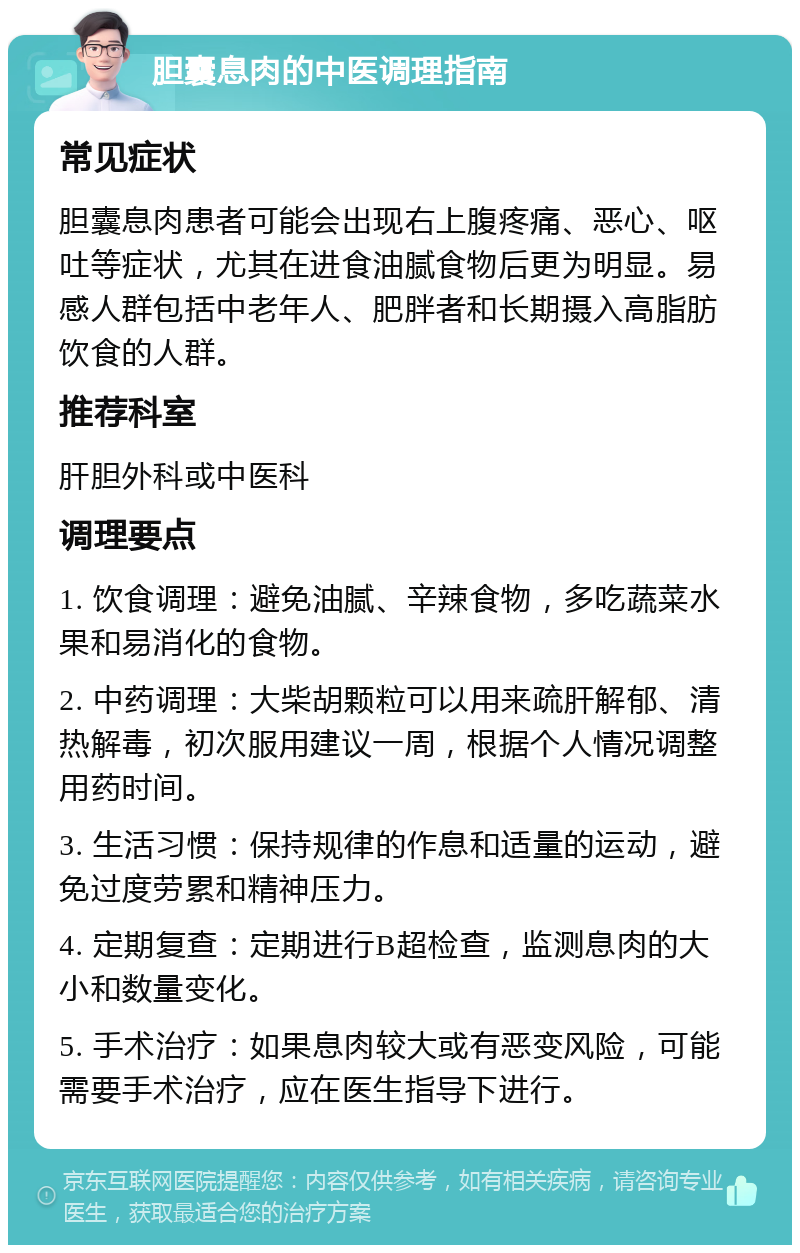 胆囊息肉的中医调理指南 常见症状 胆囊息肉患者可能会出现右上腹疼痛、恶心、呕吐等症状，尤其在进食油腻食物后更为明显。易感人群包括中老年人、肥胖者和长期摄入高脂肪饮食的人群。 推荐科室 肝胆外科或中医科 调理要点 1. 饮食调理：避免油腻、辛辣食物，多吃蔬菜水果和易消化的食物。 2. 中药调理：大柴胡颗粒可以用来疏肝解郁、清热解毒，初次服用建议一周，根据个人情况调整用药时间。 3. 生活习惯：保持规律的作息和适量的运动，避免过度劳累和精神压力。 4. 定期复查：定期进行B超检查，监测息肉的大小和数量变化。 5. 手术治疗：如果息肉较大或有恶变风险，可能需要手术治疗，应在医生指导下进行。