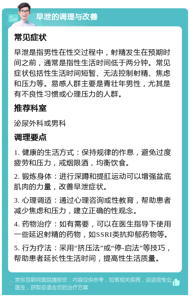 早泄的调理与改善 常见症状 早泄是指男性在性交过程中，射精发生在预期时间之前，通常是指性生活时间低于两分钟。常见症状包括性生活时间短暂、无法控制射精、焦虑和压力等。易感人群主要是青壮年男性，尤其是有不良性习惯或心理压力的人群。 推荐科室 泌尿外科或男科 调理要点 1. 健康的生活方式：保持规律的作息，避免过度疲劳和压力，戒烟限酒，均衡饮食。 2. 锻炼身体：进行深蹲和提肛运动可以增强盆底肌肉的力量，改善早泄症状。 3. 心理调适：通过心理咨询或性教育，帮助患者减少焦虑和压力，建立正确的性观念。 4. 药物治疗：如有需要，可以在医生指导下使用一些延迟射精的药物，如SSRI类抗抑郁药物等。 5. 行为疗法：采用“挤压法”或“停-启法”等技巧，帮助患者延长性生活时间，提高性生活质量。