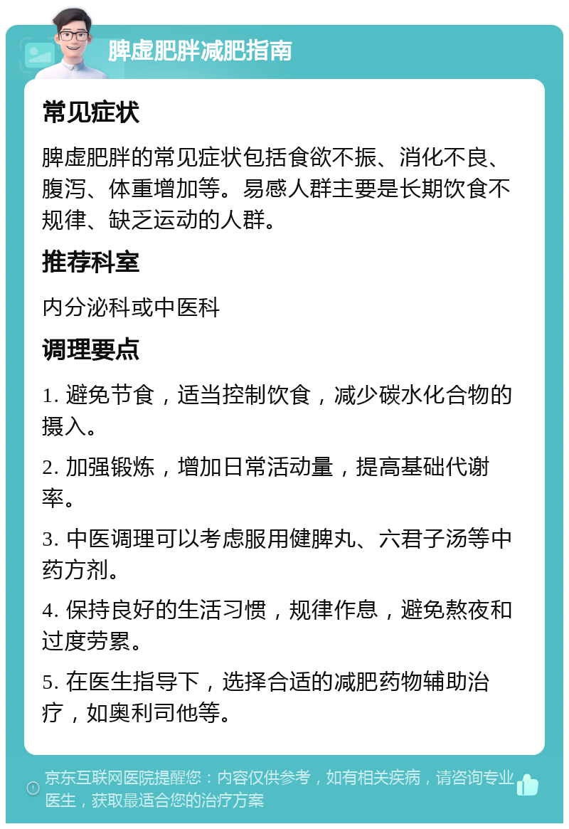 脾虚肥胖减肥指南 常见症状 脾虚肥胖的常见症状包括食欲不振、消化不良、腹泻、体重增加等。易感人群主要是长期饮食不规律、缺乏运动的人群。 推荐科室 内分泌科或中医科 调理要点 1. 避免节食，适当控制饮食，减少碳水化合物的摄入。 2. 加强锻炼，增加日常活动量，提高基础代谢率。 3. 中医调理可以考虑服用健脾丸、六君子汤等中药方剂。 4. 保持良好的生活习惯，规律作息，避免熬夜和过度劳累。 5. 在医生指导下，选择合适的减肥药物辅助治疗，如奥利司他等。