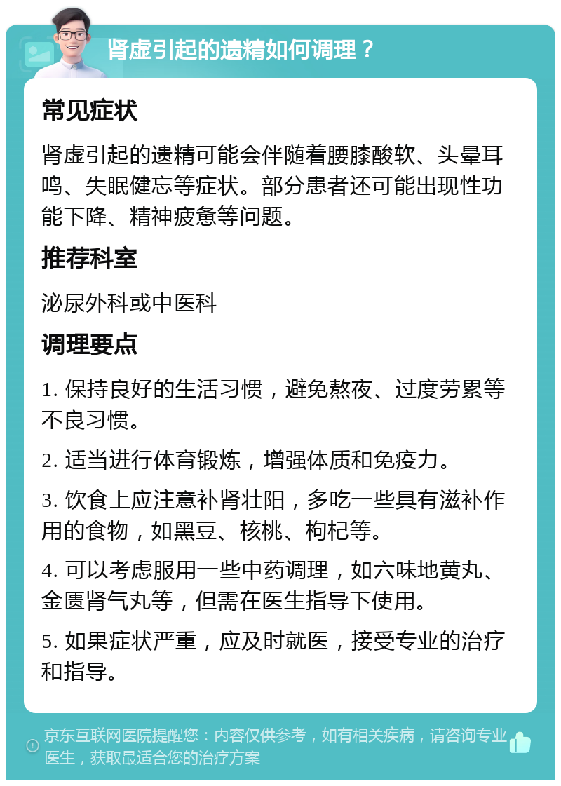 肾虚引起的遗精如何调理？ 常见症状 肾虚引起的遗精可能会伴随着腰膝酸软、头晕耳鸣、失眠健忘等症状。部分患者还可能出现性功能下降、精神疲惫等问题。 推荐科室 泌尿外科或中医科 调理要点 1. 保持良好的生活习惯，避免熬夜、过度劳累等不良习惯。 2. 适当进行体育锻炼，增强体质和免疫力。 3. 饮食上应注意补肾壮阳，多吃一些具有滋补作用的食物，如黑豆、核桃、枸杞等。 4. 可以考虑服用一些中药调理，如六味地黄丸、金匮肾气丸等，但需在医生指导下使用。 5. 如果症状严重，应及时就医，接受专业的治疗和指导。